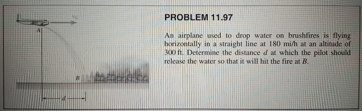 PROBLEM 11.97
An airplane used to drop water on brushfires is flying
horizontally in a straight line at 180 mi/h at an altitude of
300 ft. Determine the distance d at which the pilot should
release the water so that it will hit the fire at B.
