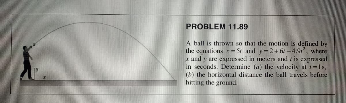 PROBLEM11.89
A ball is thrown so that the motion is defined by
the equations x= 51 and y=2+61-4.9t2, where
x and y are expressed in meters and t is expressed
in seconds. Determine (a) the velocity at t=1s,
(b) the horizontal distance the ball travels before
hitting the ground.
