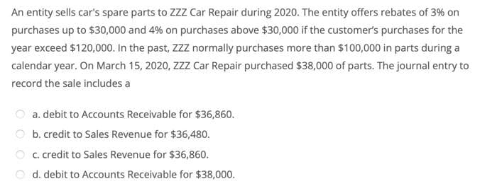 An entity sells car's spare parts to ZZZ Car Repair during 2020. The entity offers rebates of 3% on
purchases up to $30,000 and 4% on purchases above $30,000 if the customer's purchases for the
year exceed $120,000. In the past, ZZZ normally purchases more than $100,000 in parts during a
calendar year. On March 15, 2020, ZZz Car Repair purchased $38,000 of parts. The journal entry to
record the sale includes a
a. debit to Accounts Receivable for $36,860.
b. credit to Sales Revenue for $36,480.
O c. credit to Sales Revenue for $36,860.
d. debit to Accounts Receivable for $38,000.
