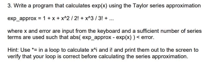 3. Write a program that calculates exp(x) using the Taylor series approximation
exp_approx = 1 + x + x^2 / 2! + x^3 / 3! + ...
where x and error are input from the keyboard and a sufficient number of series
terms are used such that abs( exp_approx - exp(x) ) < error.
Hint: Use *= in a loop to calculate x^i and i! and print them out to the screen to
verify that your loop is correct before calculating the series approximation.

