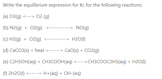 Write the equilibrium expression for Kc for the following reactions:
(a) 03(g) <---> 02 (g)
(b) N2(g) + 02(g)
-> NO(g)
--------
(c) H2(g) + 02(g)
-> H2O(I)
-------
(d) CaCO3(s) + heat <------> CaO(s) + CO2(g)
(e) C2H5OH(aq) + CH3COOH(aq) <---->CH3COOC2H5(aq) + H2O(I)
(f) 2H2O(1) <-----> H+(aq) + OH-(aq)
