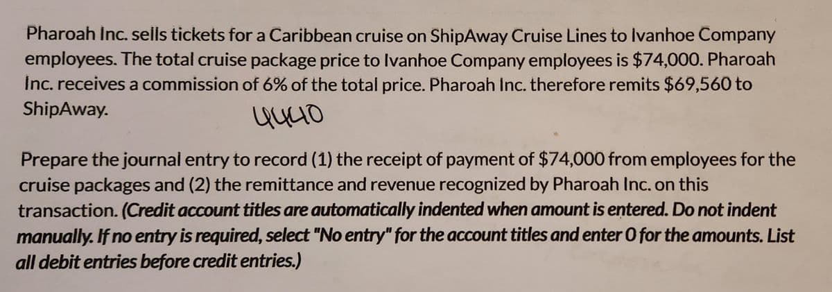 Pharoah Inc. sells tickets for a Caribbean cruise on ShipAway Cruise Lines to Ivanhoe Company
employees. The total cruise package price to Ivanhoe Company employees is $74,000. Pharoah
Inc. receives a commission of 6% of the total price. Pharoah Inc. therefore remits $69,560 to
ShipAway.
4440
Prepare the journal entry to record (1) the receipt of payment of $74,000 from employees for the
cruise packages and (2) the remittance and revenue recognized by Pharoah Inc. on this
transaction. (Credit account titles are automatically indented when amount is entered. Do not indent
manually. If no entry is required, select "No entry" for the account titles and enter O for the amounts. List
all debit entries before credit entries.)