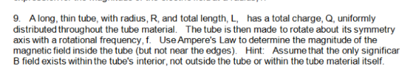9. A long, thin tube, with radius, R, and total length, L, has a total charge, Q, uniformly
distributed throughout the tube material. The tube is then made to rotate about its symmetry
axis with a rotational frequency, f. Use Ampere's Law to determine the magnitude of the
magnetic field inside the tube (but not near the edges). Hint: Assumethat the only significar
B field exists within the tube's interior, not outside the tube or within the tube material itself.
