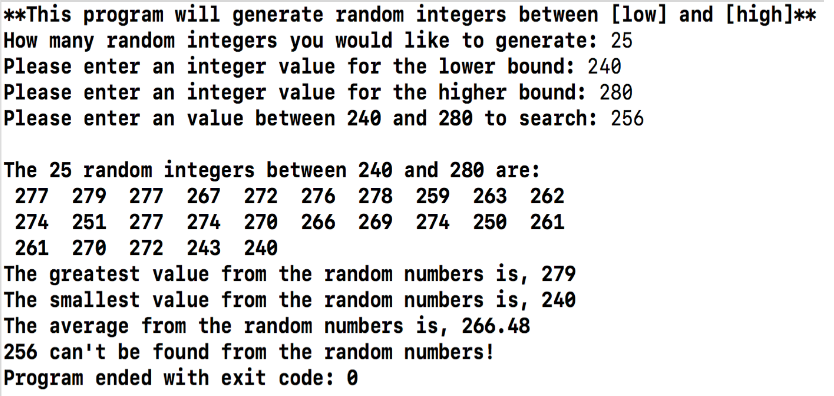 **This program will generate random integers between [low] and [high]**
How many random integers you would like to generate: 25
Please enter an integer value for the lower bound: 240
Please enter an integer value for the higher bound: 280
Please enter an value between 240 and 280 to search: 256
The 25 random integers between 240 and 280 are:
277 279 277 267
272 276 278 259 263 262
274 251 277 274
270 266 269 274 250 261
261 270 272 243 240
The greatest value from the random numbers is, 279
The smallest value from the random numbers is, 240
The average from the random numbers is, 266.48
256 can't be found from the random numbers!
Program ended with exit code: 0
