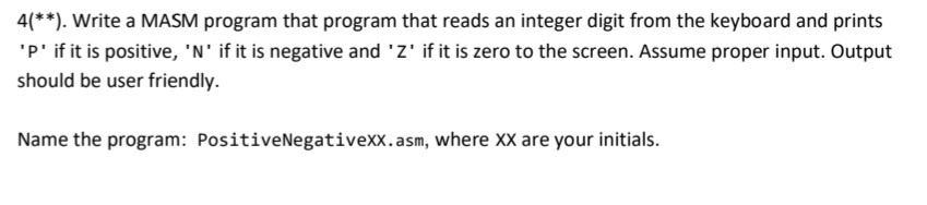 4(**). Write a MASM program that program that reads an integer digit from the keyboard and prints
'P' if it is positive, 'N' if it is negative and 'Z' if it is zero to the screen. Assume proper input. Output
should be user friendly.
Name the program: PositiveNegativexx.asm, where XX are your initials.