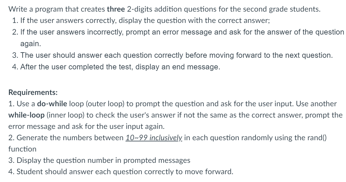 Write a program that creates three 2-digits addition questions for the second grade students.
1. If the user answers correctly, display the question with the correct answer;
2. If the user answers incorrectly, prompt an error message and ask for the answer of the question
again.
3. The user should answer each question correctly before moving forward to the next question.
4. After the user completed the test, display an end message.
Requirements:
1. Use a do-while loop (outer loop) to prompt the question and ask for the user input. Use another
while-loop (inner loop) to check the user's answer if not the same as the correct answer, prompt the
error message and ask for the user input again.
2. Generate the numbers between 10~99 inclusively in each question randomly using the rand()
function
3. Display the question number in prompted messages
4. Student should answer each question correctly to move forward.
