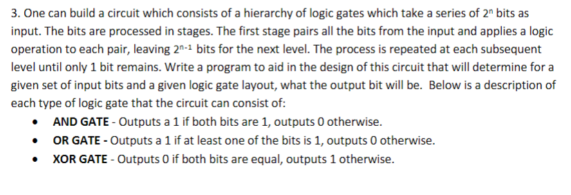 3. One can build a circuit which consists of a hierarchy of logic gates which take a series of 2" bits as
input. The bits are processed in stages. The first stage pairs all the bits from the input and applies a logic
operation to each pair, leaving 2-1 bits for the next level. The process is repeated at each subsequent
level until only 1 bit remains. Write a program to aid in the design of this circuit that will determine for a
given set of input bits and a given logic gate layout, what the output bit will be. Below is a description of
each type of logic gate that the circuit can consist of:
• AND GATE - Outputs a 1 if both bits are 1, outputs O otherwise.
•
OR GATE-Outputs a 1 if at least one of the bits is 1, outputs 0 otherwise.
XOR GATE-Outputs O if both bits are equal, outputs 1 otherwise.