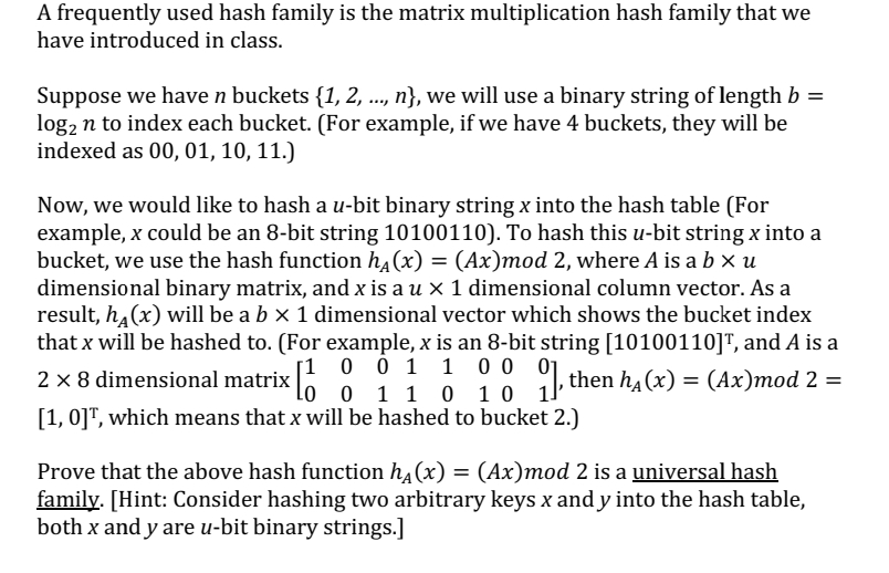 A frequently used hash family is the matrix multiplication hash family that we
have introduced in class.
Suppose we have n buckets {1, 2, ..., n}, we will use a binary string of length b =
log₂ n to index each bucket. (For example, if we have 4 buckets, they will be
indexed as 00, 01, 10, 11.)
Now, we would like to hash a u-bit binary string x into the hash table (For
example, x could be an 8-bit string 10100110). To hash this u-bit string x into a
bucket, we use the hash function hд(x) = (Ax)mod 2, where A is a b x u
dimensional binary matrix, and x is a u × 1 dimensional column vector. As a
result, h(x) will be a b × 1 dimensional vector which shows the bucket index
that x will be hashed to. (For example, x is an 8-bit string [10100110]™, and A is a
[1 0 1 1 0 0 0
then h₁(x) ) = (Ax)mod 2 =
2 × 8 dimensional matrix [ 0 1 1 0 1 0 1
[1, 0], which means that x will be hashed to bucket 2.)
Prove that the above hash function h₁(x) = (Ax)mod 2 is a universal hash
family. [Hint: Consider hashing two arbitrary keys x and y into the hash table,
both x and y are u-bit binary strings.]