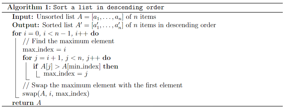 Algorithm 1: Sort a list in descending order
Input: Unsorted list A = [a₁,..., an] of n items
Output: Sorted list A' = [a₁,..., an] of n items in descending order
for i = 0, i < n − 1, i++ do
// Find the maximum element
max_index = i
for j=i+1, j<n, j++ do
if A[j] > A[min_index] then
max_index = j
// Swap the maximum element with the first element
swap(A, i, max_index)
return A