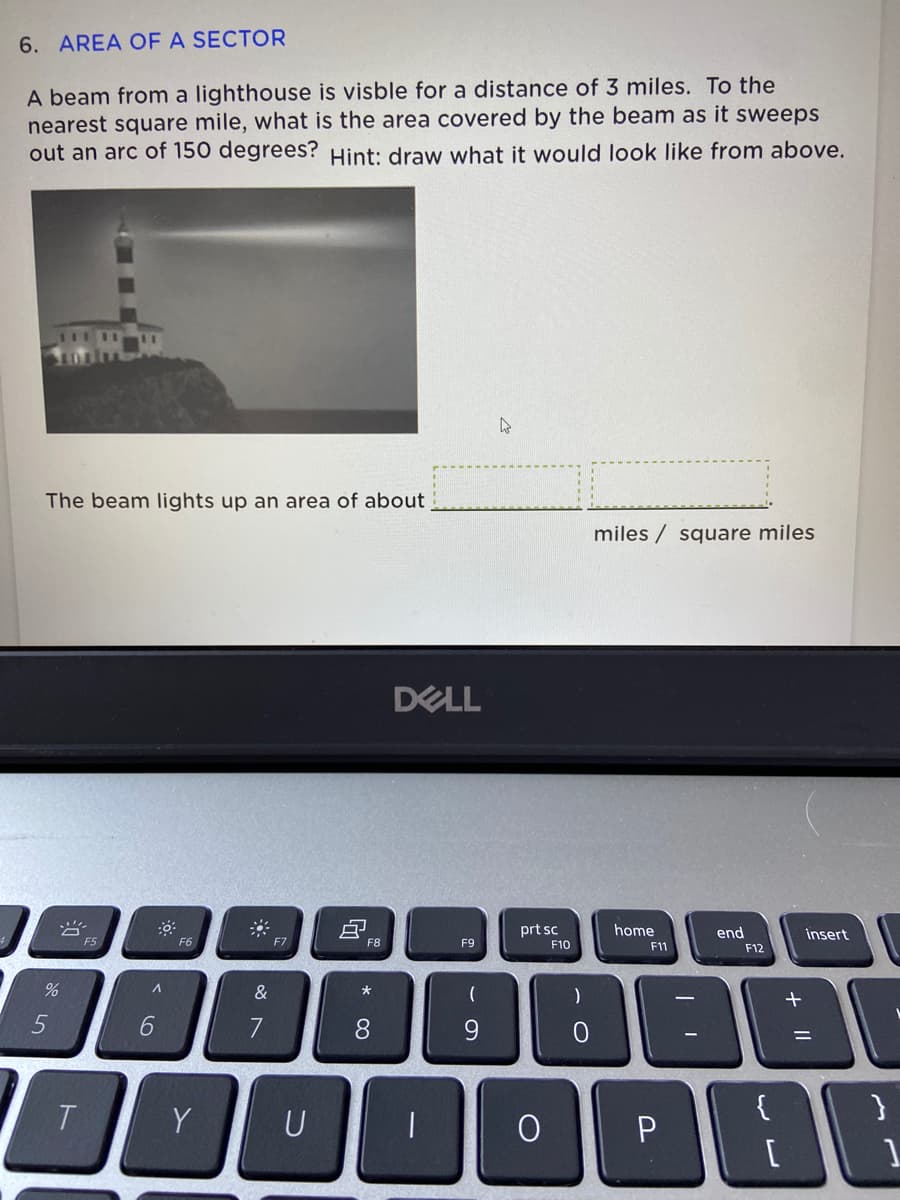 6. AREA OF A SECTOR
A beam from a lighthouse is visble for a distance of 3 miles. To the
nearest square mile, what is the area covered by the beam as it sweeps
out an arc of 150 degrees? Hint: draw what it would look like from above.
The beam lights up an area of about
miles / square miles
DELL
prt sc
home
end
insert
F5
F6
F7
F8
F9
F10
F11
F12
&
一
7
8.
9.
%3D
T
Y
U
+ |I
