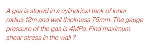 A gas is stored in a cylindrical tank of inner
radius 12m and wall thickness 75mm. The gauge
pressure of the gas is 4MPa. Find maximum
shear stress in the wall?