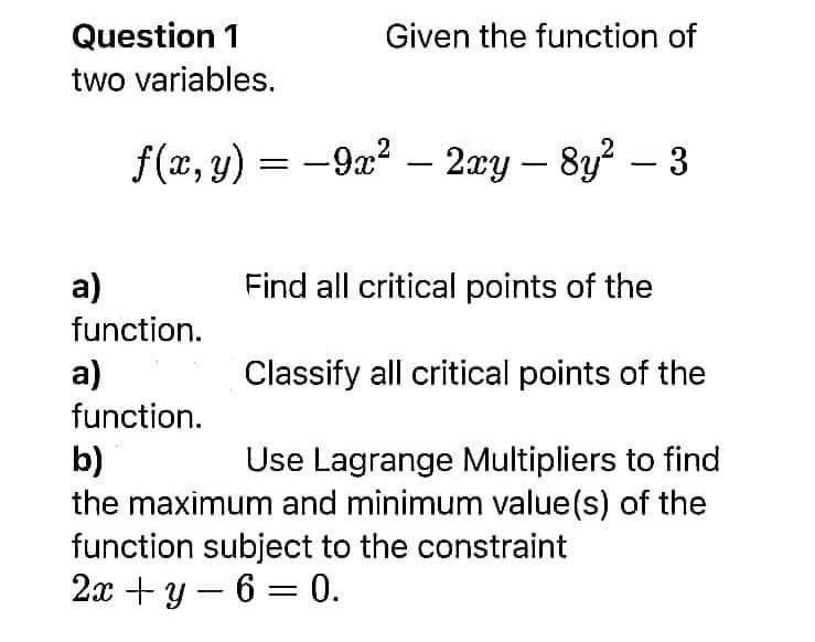Question 1
two variables.
Given the function of
2
f(x, y) = −9x² – 2xy — 8y² – 3
Find all critical points of the
a)
function.
a)
Classify all critical points of the
function.
b)
Use Lagrange Multipliers to find
the maximum and minimum value(s) of the
function subject to the constraint
2x+y 6= 0.
—
