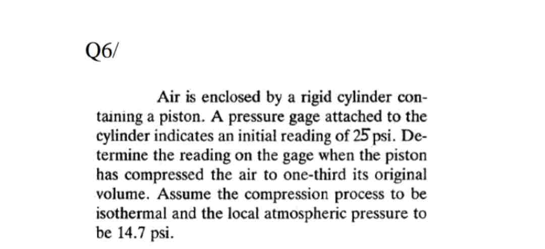 Q6/
Air is enclosed by a rigid cylinder con-
taining a piston. A pressure gage attached to the
cylinder indicates an initial reading of 25 psi. De-
termine the reading on the gage when the piston
has compressed the air to one-third its original
volume. Assume the compression process to be
isothermal and the local atmospheric pressure to
be 14.7 psi.