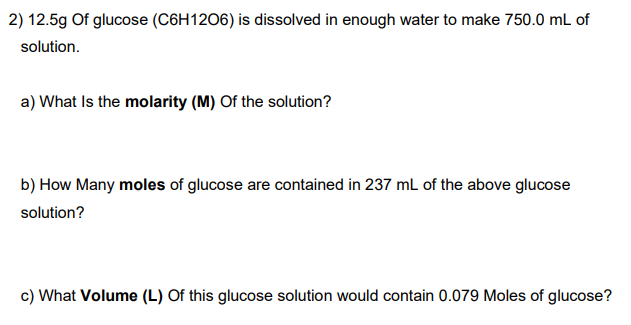 2) 12.5g Of glucose (C6H1206) is dissolved in enough water to make 750.0 mL of
solution.
a) What Is the molarity (M) Of the solution?
b) How Many moles of glucose are contained in 237 mL of the above glucose
solution?
c) What Volume (L) Of this glucose solution would contain 0.079 Moles of glucose?
