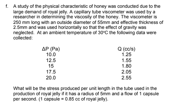 f. A study of the physical characteristic of honey was conducted due to the
large demand of royal jelly. A capillary tube viscometer was used by a
researcher in determining the viscosity of the honey. The viscometer is
250 mm long with an outside diameter of 55mm and effective thickness of
2.5mm and was used horizontally so that the effect of gravity was
neglected. At an ambient temperature of 30°C the following data were
collected:
ДР (Ра)
10.0
Q (cc/s)
1.25
12.5
15
1.55
1.80
17.5
2.05
20.0
2.55
What will be the stress produced per unit length in the tube used in the
production of royal jelly if it has a radius of 5mm and a flow of 1 capsule
per second. (1 capsule = 0.85 cc of royal jelly).

