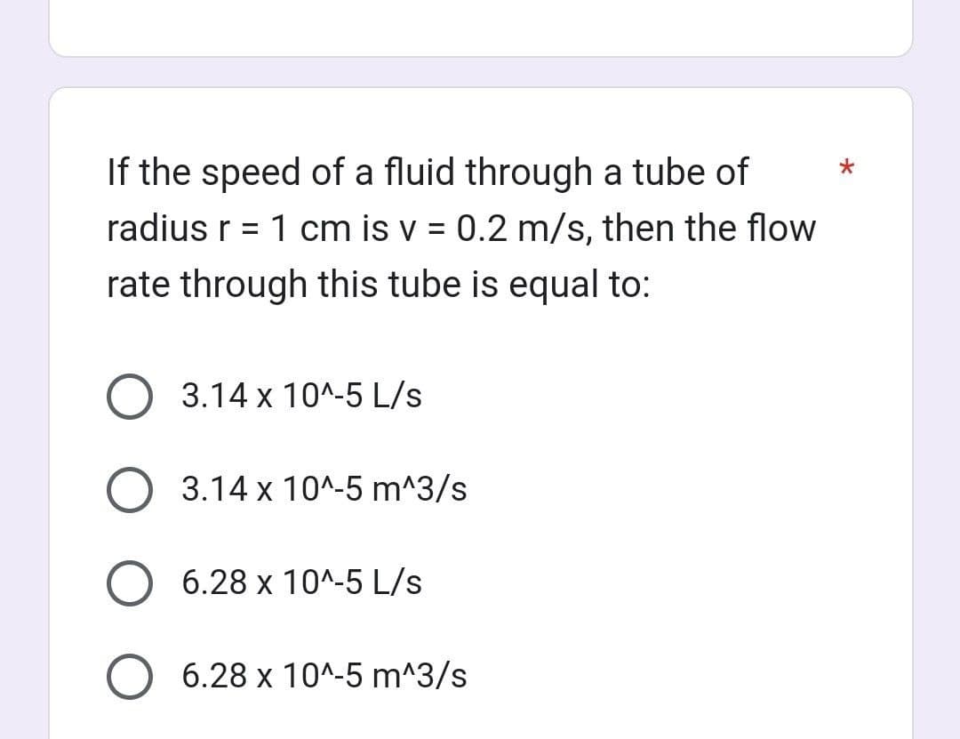 If the speed of a fluid through a tube of
radius r = 1 cm is v = 0.2 m/s, then the flow
rate through this tube is equal to:
O 3.14 x 10^-5 L/s
O 3.14 x 10^-5 m^3/s
6.28 x 10^-5 L/s
O 6.28 x 10^-5 m^3/s
*