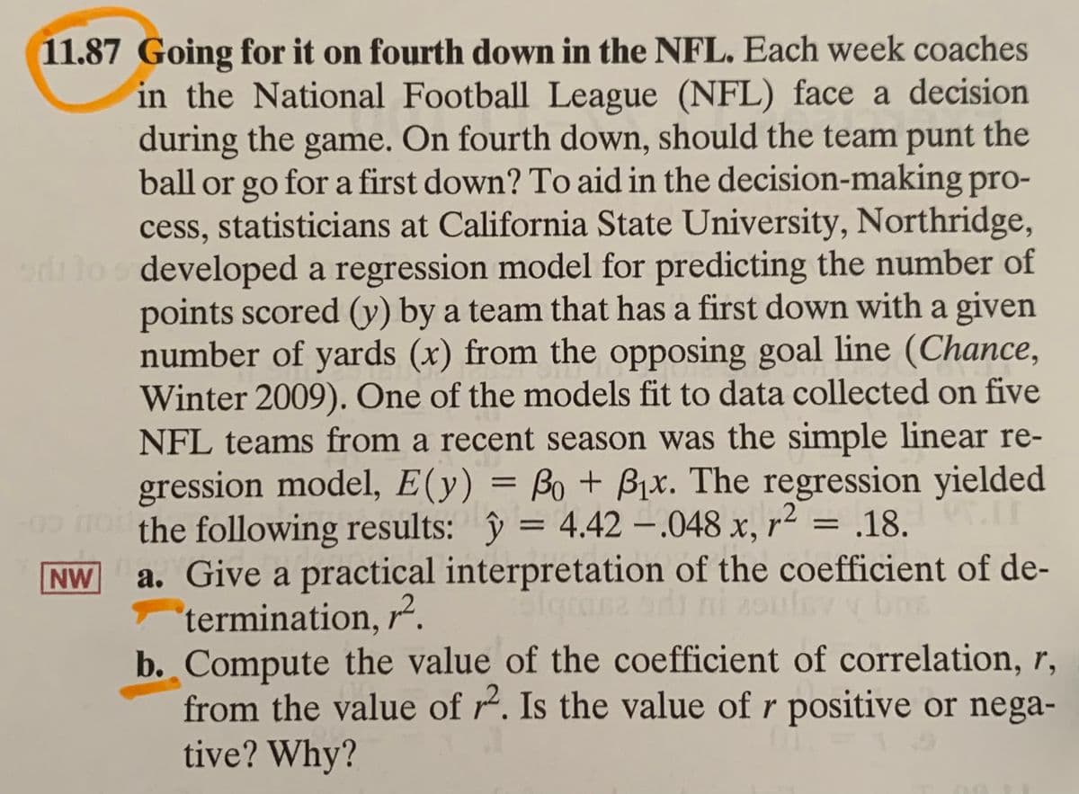 11.87 Going for it on fourth down in the NFL. Each week coaches
in the National Football League (NFL) face a decision
during the game. On fourth down, should the team punt the
ball or go for a first down? To aid in the decision-making pro-
cess, statisticians at California State University, Northridge,
odlo developed a regression model for predicting the number of
points scored (y) by a team that has a first down with a given
number of yards (x) from the opposing goal line (Chance,
Winter 2009). One of the models fit to data collected on five
NFL teams from a recent season was the simple linear re-
gression model, E(y) = Bo + Bjx. The regression yielded
the following results: ŷ = 4.42 – 048 x, r² = .18.
a. Give a practical interpretation of the coefficient of de-
termination, r².
b. Compute the value of the coefficient of correlation, r,
from the value of r. Is the value of r positive or nega-
tive? Why?
09 Ho
%3D
NW
iganz ori ni 20ulevv bm
