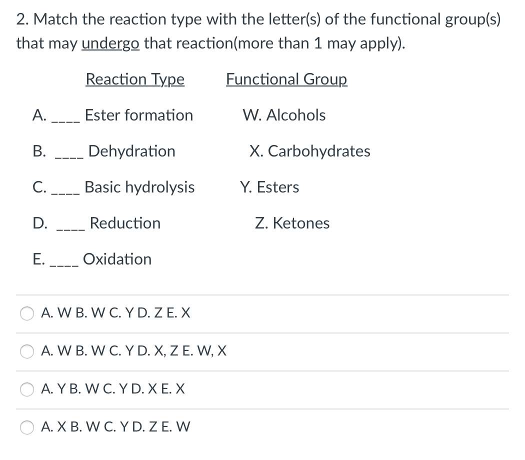 2. Match the reaction type with the letter(s) of the functional group(s)
that may undergo that reaction(more than 1 may apply).
Reaction Type
Functional Group
А.
Ester formation
W. Alcohols
Dehydration
X. Carbohydrates
C.
Basic hydrolysis
Y. Esters
---
D.
Reduction
Z. Ketones
Е.
Oxidation
A. W B. W C. YD. Z E. X
A. W B. W C. YD. X, Z E. W, X
A. Y B. W C. Y D. X E. X
A. X B. W C. Y D. Z E. W
B.
