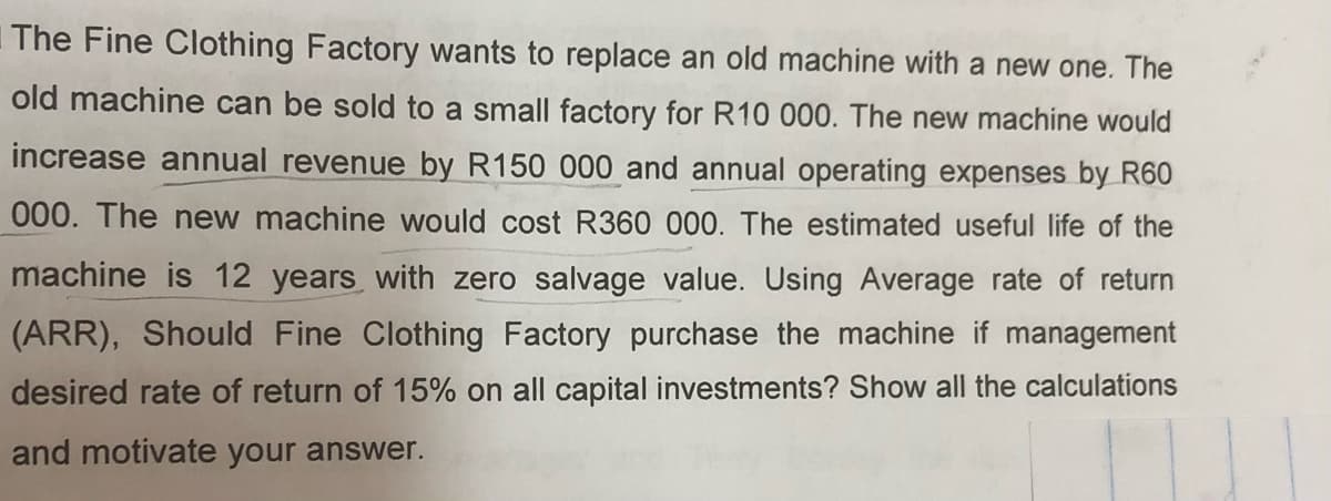The Fine Clothing Factory wants to replace an old machine with a new one. The
old machine can be sold to a small factory for R10 000. The new machine would
increase annual revenue by R150 000 and annual operating expenses by R60
000. The new machine would cost R360 000. The estimated useful life of the
machine is 12 years with zero salvage value. Using Average rate of return
(ARR), Should Fine Clothing Factory purchase the machine if management
desired rate of return of 15% on all capital investments? Show all the calculations
and motivate your answer.
