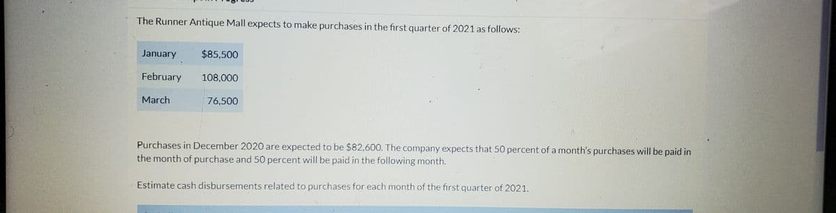 The Runner Antique Mall expects to make purchases in the first quarter of 2021 as follows:
January
$85,500
February 108,000
March
76,500
Purchases in December 2020 are expected to be $82,600. The company expects that 50 percent of a month's purchases will be paid in
the month of purchase and 50 percent will be paid in the following month.
Estimate cash disbursements related to purchases for each month of the first quarter of 2021.