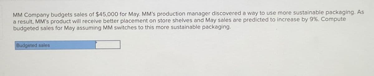 MM Company budgets sales of $45,000 for May. MM's production manager discovered a way to use more sustainable packaging. As
a result, MM's product will receive better placement on store shelves and May sales are predicted to increase by 9%. Compute
budgeted sales for May assuming MM switches to this more sustainable packaging.
Budgeted sales
