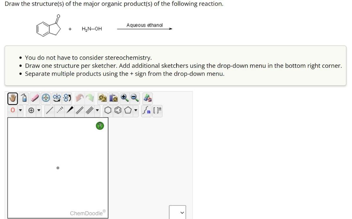Draw the structure(s) of the major organic product(s) of the following reaction.
Aqueous ethanol
+
H₂N-OH
You do not have to consider stereochemistry.
• Draw one structure per sketcher. Add additional sketchers using the drop-down menu in the bottom right corner.
• Separate multiple products using the + sign from the drop-down menu.
?
n
ChemDoodle