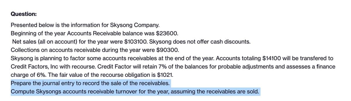 Question:
Presented below is the information for Skysong Company.
Beginning of the year Accounts Receivable balance was $23600.
Net sales (all on account) for the year were $103100. Skysong does not offer cash discounts.
Collections on accounts receivable during the year were $90300.
Skysong is planning to factor some accounts receivables at the end of the year. Accounts totaling $14100 will be transfered to
Credit Factors, Inc with recourse. Credit Factor will retain 7% of the balances for probable adjustments and assesses a finance
charge of 6%. The fair value of the recourse obligation is $1021.
Prepare the journal entry to record the sale of the receivables.
Compute Skysongs accounts receivable turnover for the year, assuming the receivables are sold.