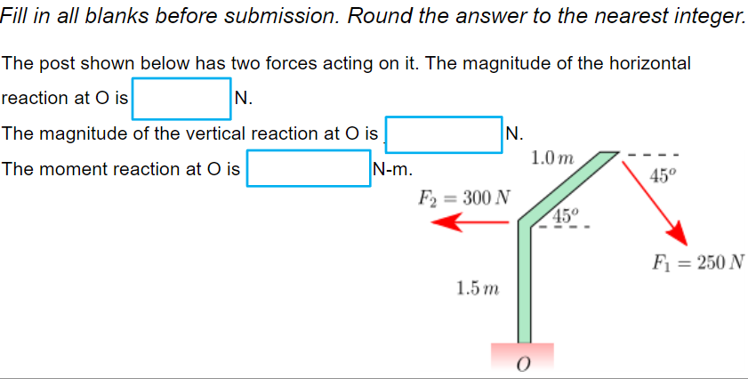 Fill in all blanks before submission. Round the answer to the nearest integer.
The post shown below has two forces acting on it. The magnitude of the horizontal
reaction at O is
N.
The magnitude of the vertical reaction at O is
N.
1.0m
The moment reaction at O is
|N-m.
45°
F₁ = 250 N
F₂ = 300 N
1.5 m
O
5º