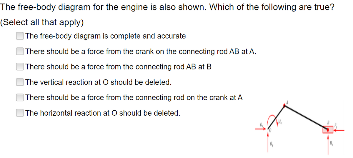 The free-body diagram for the engine is also shown. Which of the following are true?
(Select all that apply)
The free-body diagram is complete and accurate
There should be a force from the crank on the connecting rod AB at A.
There should be a force from the connecting rod AB at B
The vertical reaction at O should be deleted.
There should be a force from the connecting rod on the crank at A
The horizontal reaction at O should be deleted.
0₂