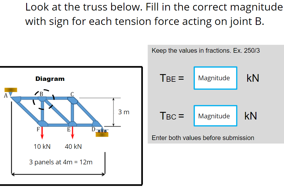 A
Look at the truss below. Fill in the correct magnitude
with sign for each tension force acting on joint B.
Keep the values in fractions. Ex. 250/3
Diagram
TBE = Magnitude KN
TBC=
Magnitude KN
E
Enter both values before submission
10 KN
40 KN
3 panels at 4m = 12m
Doo
3 m