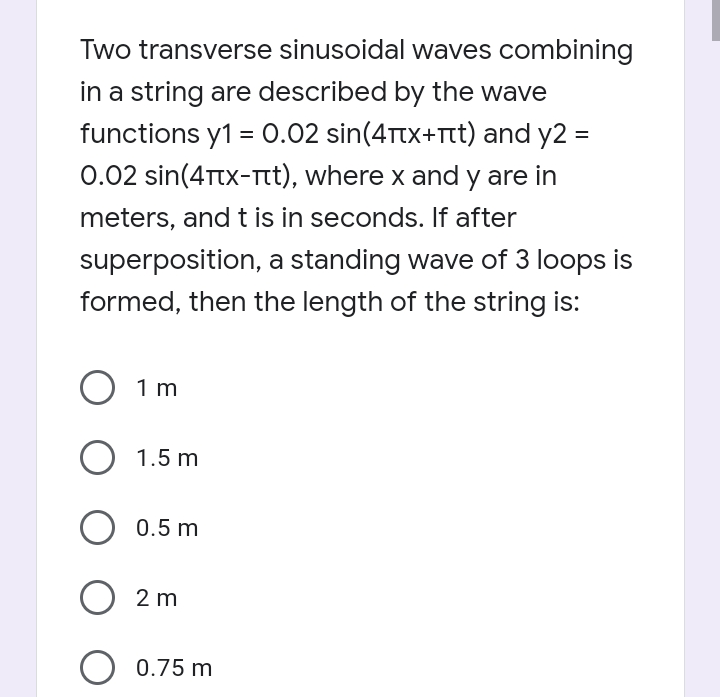 Two transverse sinusoidal waves combining
in a string are described by the wave
functions y1 = 0.02 sin(4Ttx+Ttt) and y2 =
0.02 sin(4Ttx-Tt), where x and y are in
meters, and t is in seconds. If after
%3D
superposition, a standing wave of 3 loops is
formed, then the length of the string is:
O 1m
O 1.5 m
0.5 m
O 2 m
O 0.75 m
