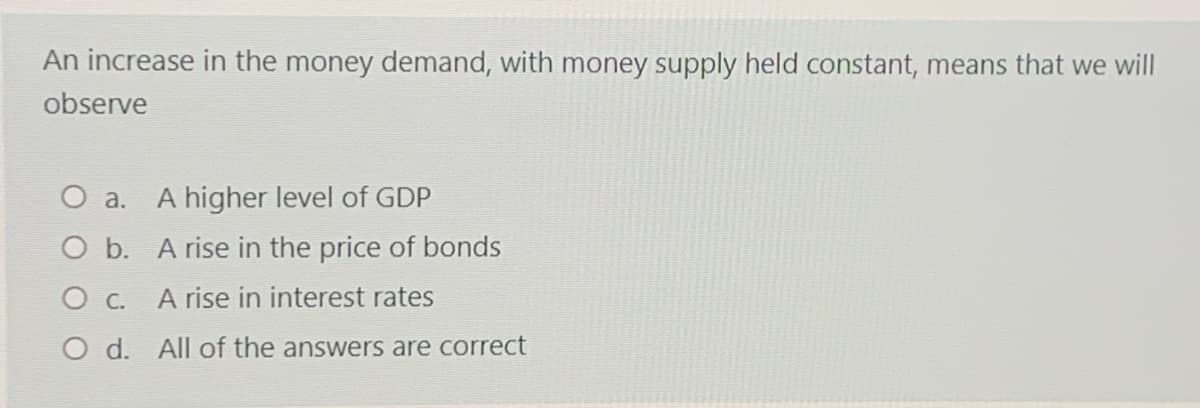 An increase in the money demand, with money supply held constant, means that we will
observe
O a. A higher level of GDP
O b. A rise in the price of bonds
O c.
A rise in interest rates
O d. All of the answers are correct
