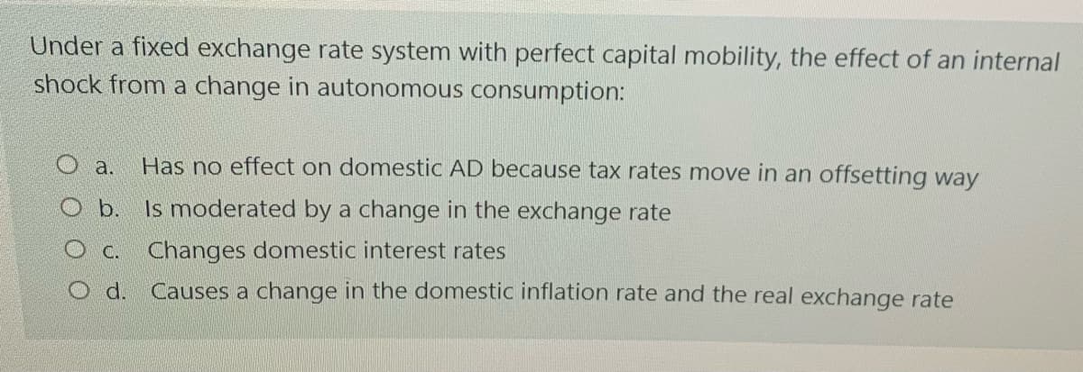 Under a fixed exchange rate system with perfect capital mobility, the effect of an internal
shock from a change in autonomous consumption:
O a.
Has no effect on domestic AD because tax rates move in an offsetting way
O b. Is moderated by a change in the exchange rate
OC. Changes domestic interest rates
O d. Causes a change in the domestic inflation rate and the real exchange rate
