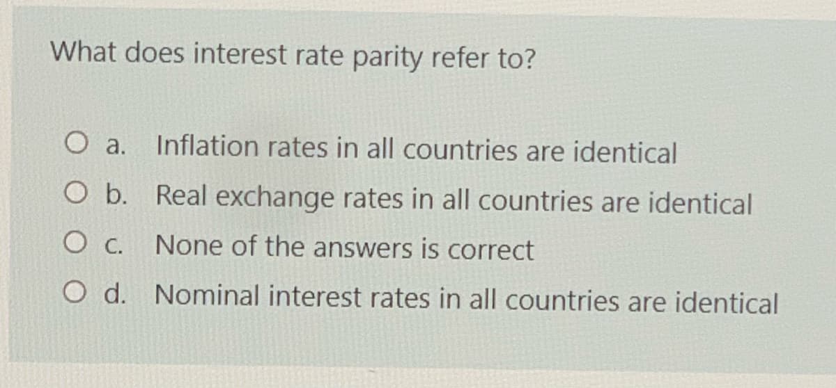 What does interest rate parity refer to?
Inflation rates in all countries are identical
O a.
O b. Real exchange rates in all countries are identical
None of the answers is correct
O d. Nominal interest rates in all countries are identical
