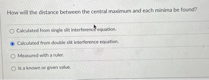 How will the distance between the central maximum and each minima be found?
O Calculated from single slit interference equation.
Calculated from double slit interference equation.
O Measured with a ruler.
O Is a known or given value.
