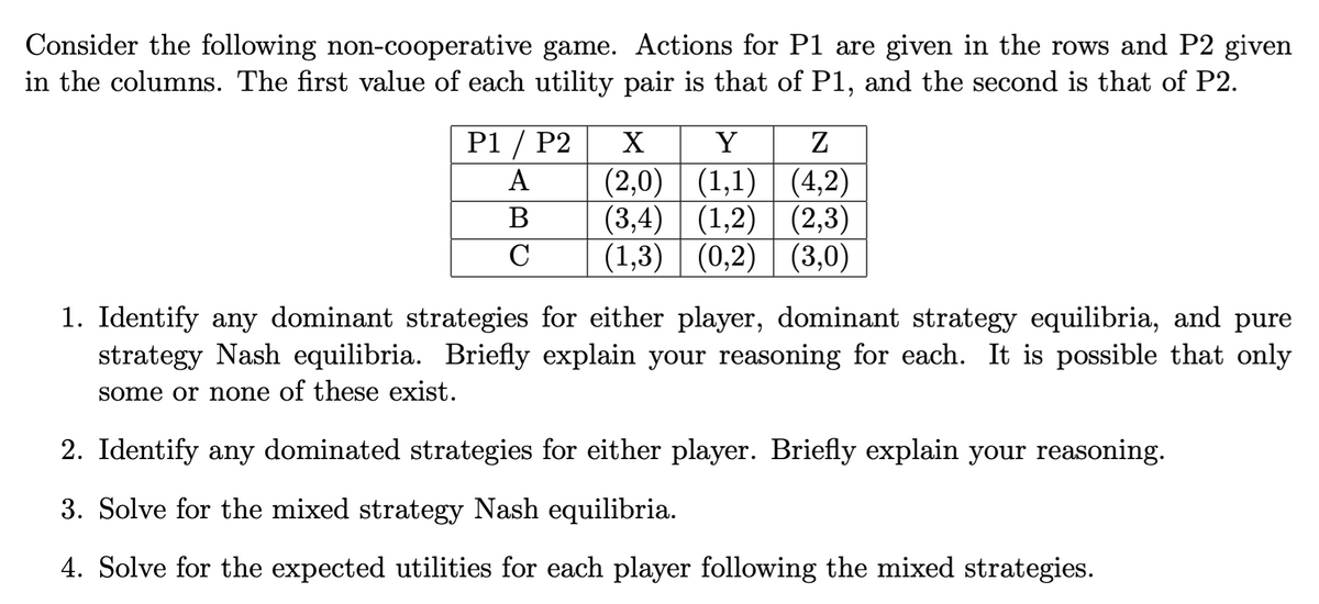 Consider the following non-cooperative game. Actions for P1 are given in the rows and P2 given
in the columns. The first value of each utility pair is that of P1, and the second is that of P2.
X
P1/P2
A
B
C
Y
Z
(2,0)||(1,1)| (4,2)
(3,4)| (1,2)|(2,3)
(1,3) (0,2) (3,0)
1. Identify any dominant strategies for either player, dominant strategy equilibria, and pure
strategy Nash equilibria. Briefly explain your reasoning for each. It is possible that only
some or none of these exist.
2. Identify any dominated strategies for either player. Briefly explain your reasoning.
3. Solve for the mixed strategy Nash equilibria.
4. Solve for the expected utilities for each player following the mixed strategies.