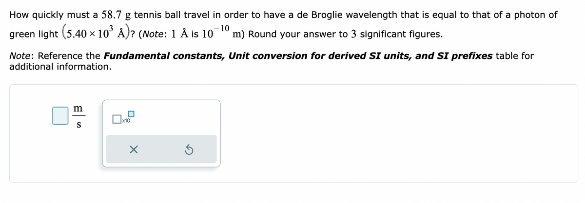 How quickly must a 58.7 g tennis ball travel in order to have a de Broglie wavelength that is equal to that of a photon of
(5.40 × 10³ Å)? (Note: 1 Å is 10
green light
Note: Reference the Fundamental constants, Unit conversion for derived SI units, and SI prefixes table for
additional information.
m
S
x10
X
- 10
m) Round your answer to 3 significant figures.
S