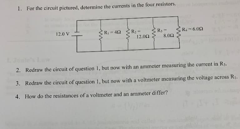 1. For the circuit pictured, determine the currents in the four resistors.
12.0 V
R₁ =402
R₂-
12.092
R3=
8.002
R4-6.02
2.F
2. Redraw the circuit of question 1, but now with an ammeter measuring the current in R3.
3. Redraw the circuit of question 1, but now with a voltmeter measuring the voltage across R₁.
4. How do the resistances of a voltmeter and an ammeter differ?