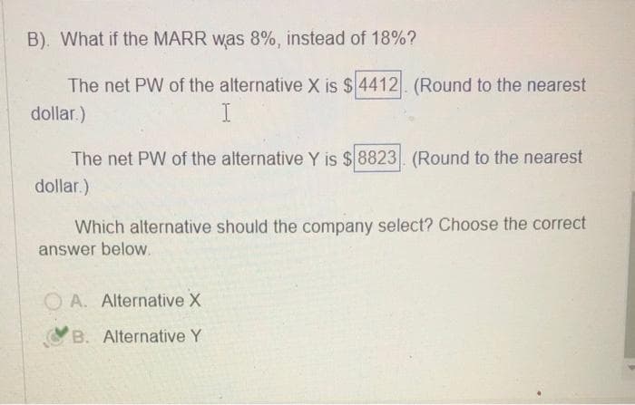 B). What if the MARR was 8%, instead of 18%?
The net PW of the alternative X is $4412. (Round to the nearest
dollar.)
I
The net PW of the alternative Y is $8823. (Round to the nearest
dollar.)
Which alternative should the company select? Choose the correct
answer below.
A. Alternative X
B. Alternative Y