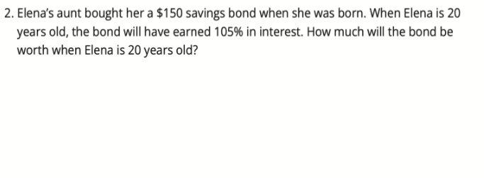 2. Elena's aunt bought her a $150 savings bond when she was born. When Elena is 20
years old, the bond will have earned 105% in interest. How much will the bond be
worth when Elena is 20 years old?
