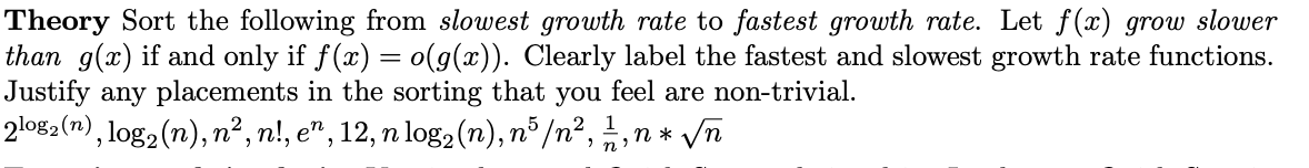 Theory Sort the following from slowest growth rate to fastest growth rate. Let f(x) grow slower
than g(x) if and only if f(x) = o(g(x)). Clearly label the fastest and slowest growth rate functions.
Justify any placements in the sorting that you feel are non-trivial.
%3D
2lo82(n) , log2(n), n², n!, e", 12, n log2 (n), n° /n², ,n * /n
