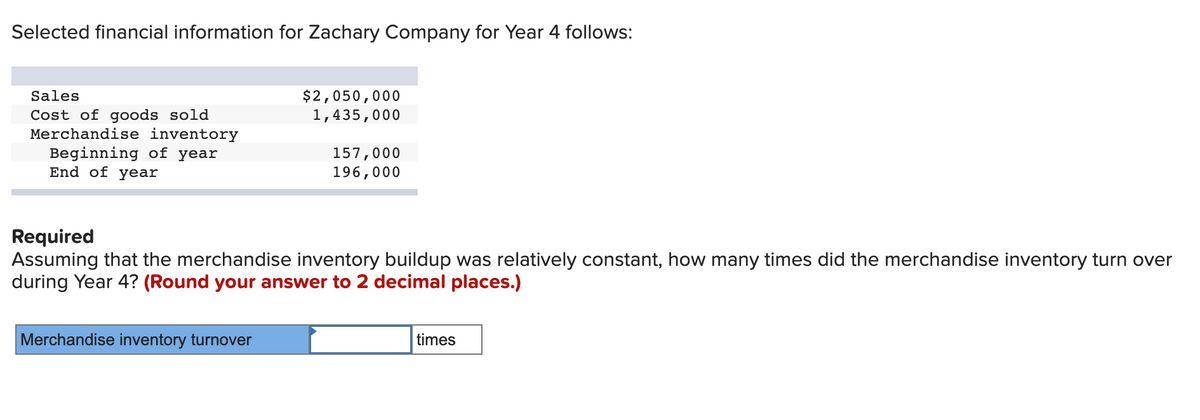 Selected financial information for Zachary Company for Year 4 follows:
Sales
Cost of goods sold
Merchandise inventory
Beginning of year
End of year
$2,050,000
1,435,000
Merchandise inventory turnover
157,000
196,000
Required
Assuming that the merchandise inventory buildup was relatively constant, how many times did the merchandise inventory turn over
during Year 4? (Round your answer to 2 decimal places.)
times