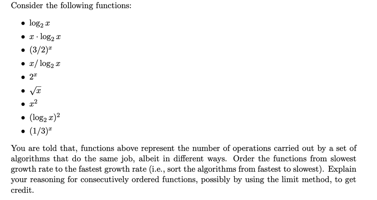 Consider the following functions:
• log₂ x
• x.log₂ x
• (3/2)*
● x/log₂ x
• 2x
●
• x²
●
(log₂ x)²
(1/3)*
You are told that, functions above represent the number of operations carried out by a set of
algorithms that do the same job, albeit in different ways. Order the functions from slowest
growth rate to the fastest growth rate (i.e., sort the algorithms from fastest to slowest). Explain
your reasoning for consecutively ordered functions, possibly by using the limit method, to get
credit.