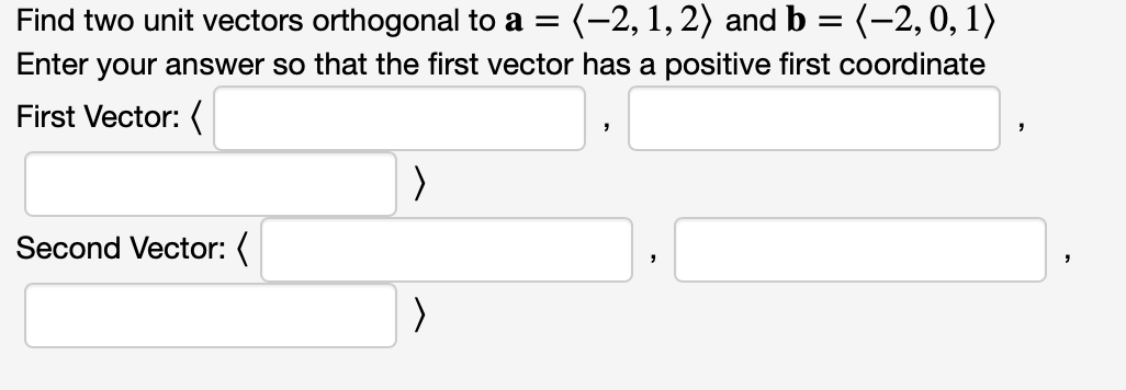 Find two unit vectors orthogonal to a = (-2, 1, 2) and b = (-2, 0, 1)
Enter your answer so that the first vector has a positive first coordinate
First Vector: (
Second Vector: (
