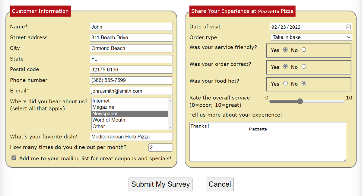 Customer Information
Name*
Street address
City
State
Postal code
Phone number
E-mail*
Where did you hear about us? Internet
(select all that apply)
Magazine
John
811 Beach Drive
Ormond Beach
FL
32175-6136
(386) 555-7599
john.smith@smith.com
Newspaper
Word of Mouth
Other
What's your favorite dish?
How many times do you dine out per month?
✔ Add me to your mailing list for great coupons and specials!
Mediterranean Herb Pizza
2
Share Your Experience at Piazzetta Pizza
Date of visit
Order type
Was your service friendly?
Was your order correct?
Was your food hot?
Submit My Survey
Cancel
0
02/23/2023
Take 'n bake
Rate the overall service
(0=poor; 10=great)
Tell us more about your experience!
Thanks!
Piazzetta
Yes No O
Yes
No O
Yes No O
10