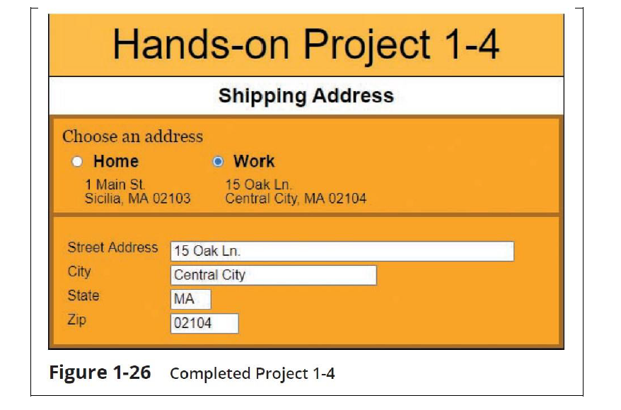 Hands-on Project 1-4
Shipping Address
Choose an address
● Home
1 Main St.
Sicilia, MA 02103
O Work
MA
02104
15 Oak Ln.
Central City, MA 02104
Street Address 15 Oak Ln.
City
Central City
State
Zip
Figure 1-26 Completed Project 1-4