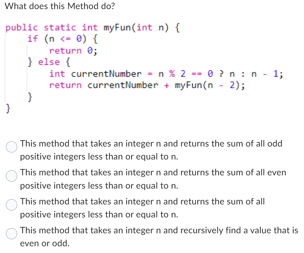 What does this Method do?
public static int myFun(int n) {
if (n < 0) {
}
return 0;
} else {
}
int currentNumber = n % 2
return currentNumber + myFun(n - 2);
==
0 ? n n - 1;
This method that takes an integer n and returns the sum of all odd
positive integers less than or equal to n.
This method that takes an integer n and returns the sum of all even
positive integers less than or equal to n.
This method that takes an integer n and returns the sum of all
positive integers less than or equal to n.
This method that takes an integer n and recursively find a value that is
even or odd.