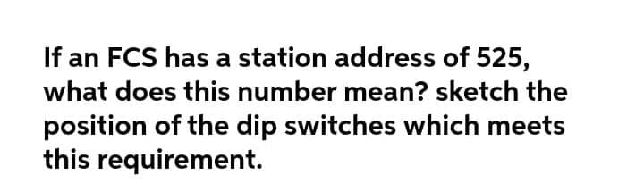 If an FCS has a station address of 525,
what does this number mean? sketch the
position of the dip switches which meets
this requirement.
