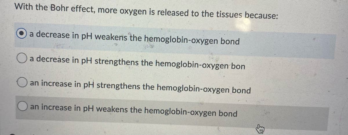 With the Bohr effect, more oxygen is released to the tissues because:
a decrease in pH weakens the hemoglobin-oxygen bond
a decrease in pH strengthens the hemoglobin-oxygen bon
Oan increase in pH strengthens the hemoglobin-oxygen bond
an increase in pH weakens the hemoglobin-oxygen bond
