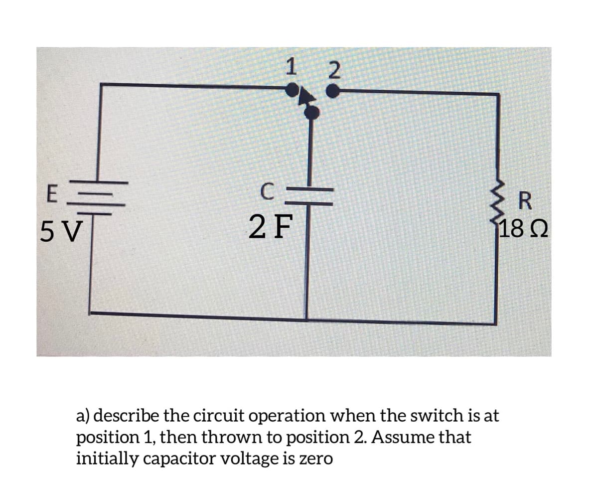 1
E
R
5 V
2 F
18 Q
a) describe the circuit operation when the switch is at
position 1, then thrown to position 2. Assume that
initially capacitor voltage is zero
